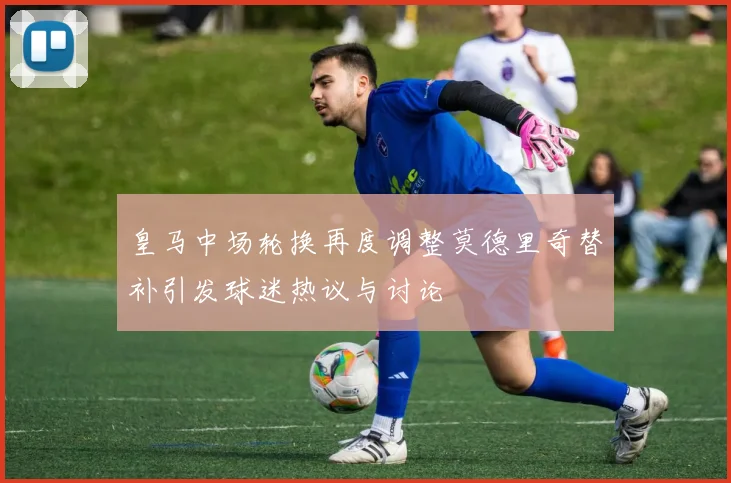 皇马中场轮换再度调整莫德里奇替补引发球迷热议与讨论