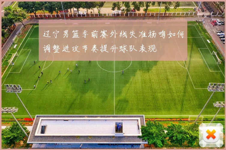 辽宁男篮季前赛外线失准杨鸣如何调整进攻节奏提升球队表现