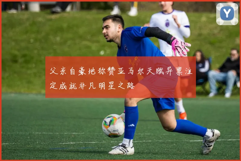 父亲自豪地称赞亚马尔天赋异禀注定成就非凡明星之路