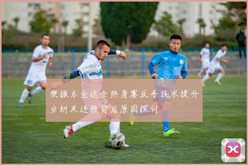 樊振东全运会热身赛反手技术提升分析及连胜背后原因探讨