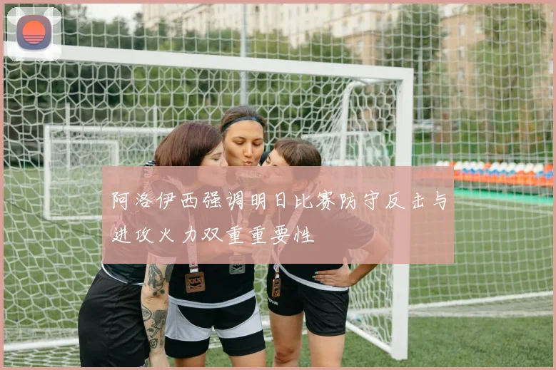 阿洛伊西强调明日比赛防守反击与进攻火力双重重要性
