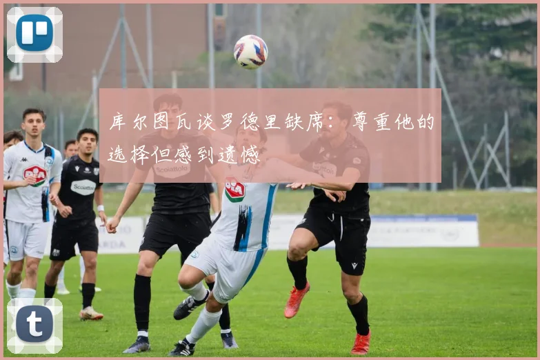 库尔图瓦谈罗德里缺席：尊重他的选择但感到遗憾