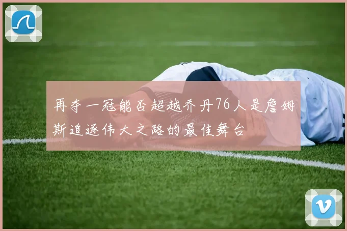 再夺一冠能否超越乔丹76人是詹姆斯追逐伟大之路的最佳舞台