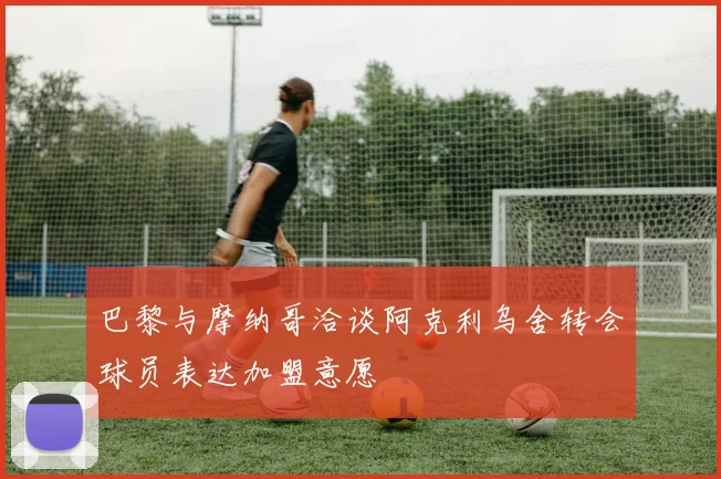 巴黎与摩纳哥洽谈阿克利乌舍转会球员表达加盟意愿